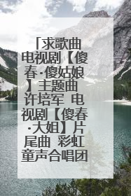 求歌曲 电视剧【傻春·傻姑娘】主题曲 许培军 电视剧【傻春·大姐】片尾曲 彩虹童声合唱团