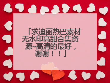 求迪丽热巴素材无水印高甜合集资源~高清的最好，谢谢！！