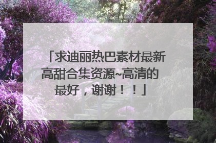 求迪丽热巴素材最新高甜合集资源~高清的最好,谢谢!!