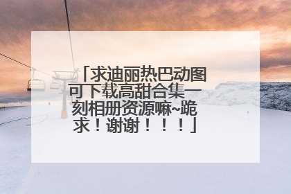 求迪丽热巴动图可下载高甜合集一刻相册资源嘛~跪求！谢谢！！！