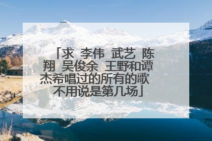 求 李伟 武艺 陈翔 吴俊余 王野和谭杰希唱过的所有的歌 不用说是第几场