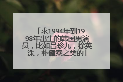 求1994年到1998年出生的韩国男演员,比如吕珍九,徐英洙,朴健泰之类的