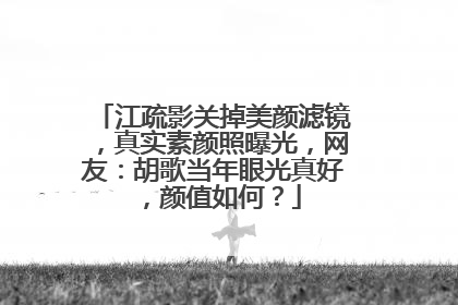 江疏影关掉美颜滤镜，真实素颜照曝光，网友：胡歌当年眼光真好，颜值如何？
