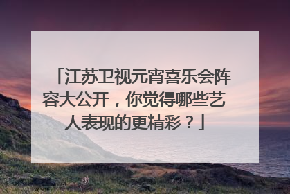 江苏卫视元宵喜乐会阵容大公开,你觉得哪些艺人表现的更精彩?