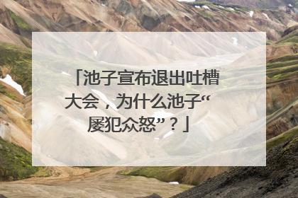 池子宣布退出吐槽大会,为什么池子“屡犯众怒”?