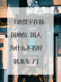 池贤宇在韩国地位 国人为什么不看好韩系车了