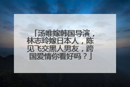 汤唯嫁韩国导演,林志玲嫁日本人,陈见飞交黑人男友,跨国爱情你看好吗?