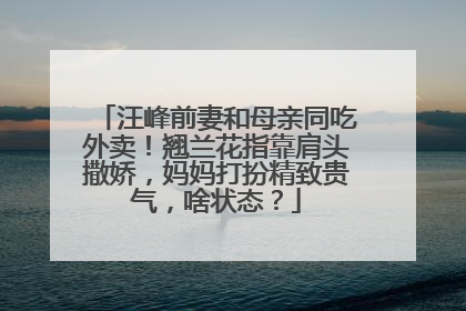 汪峰前妻和母亲同吃外卖！翘兰花指靠肩头撒娇，妈妈打扮精致贵气，啥状态？