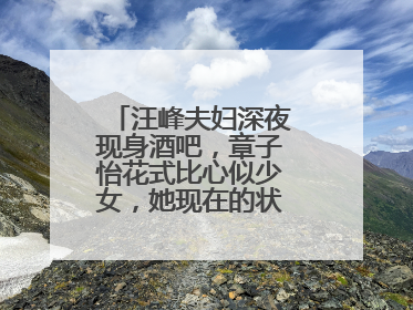 汪峰夫妇深夜现身酒吧，章子怡花式比心似少女，她现在的状态怎么样？