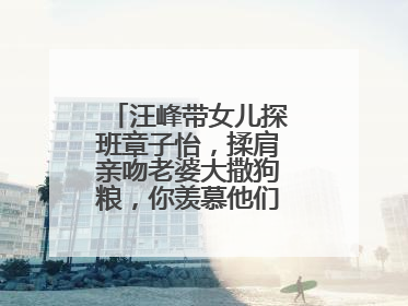 汪峰带女儿探班章子怡，揉肩亲吻老婆大撒狗粮，你羡慕他们的爱情吗？