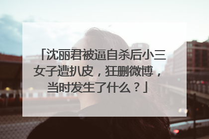 沈丽君被逼自杀后小三女子遭扒皮,狂删微博,当时发生了什么?