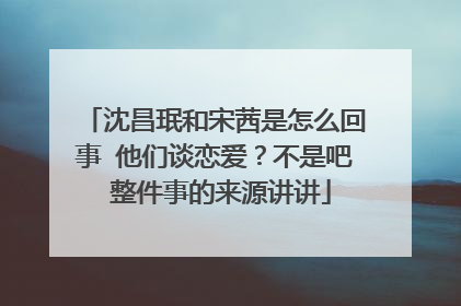 沈昌珉和宋茜是怎么回事 他们谈恋爱?不是吧 整件事的来源讲讲