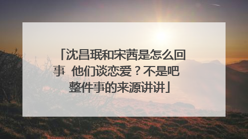 沈昌珉和宋茜是怎么回事 他们谈恋爱?不是吧 整件事的来源讲讲