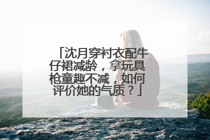 沈月穿衬衣配牛仔裙减龄,拿玩具枪童趣不减,如何评价她的气质?