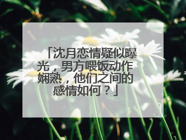 沈月恋情疑似曝光，男方喂饭动作娴熟，他们之间的感情如何？