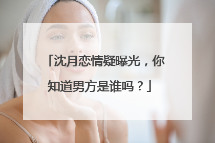 沈月恋情疑曝光,你知道男方是谁吗?