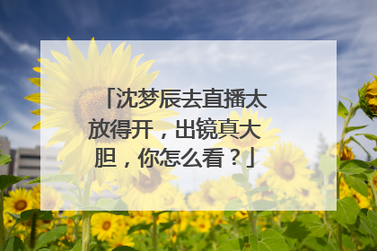沈梦辰去直播太放得开，出镜真大胆，你怎么看？