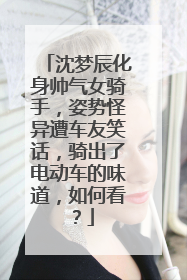 沈梦辰化身帅气女骑手，姿势怪异遭车友笑话，骑出了电动车的味道，如何看？