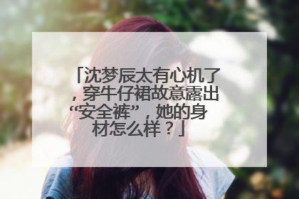 沈梦辰太有心机了,穿牛仔裙故意露出“安全裤”,她的身材怎么样?