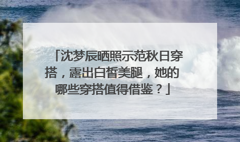 沈梦辰晒照示范秋日穿搭,露出白皙美腿,她的哪些穿搭值得借鉴?