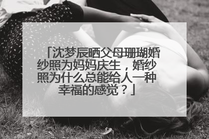 沈梦辰晒父母珊瑚婚纱照为妈妈庆生,婚纱照为什么总能给人一种幸福的感觉?