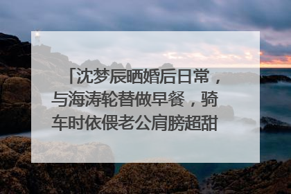 沈梦辰晒婚后日常,与海涛轮替做早餐,骑车时依偎老公肩膀超甜,状态如何?