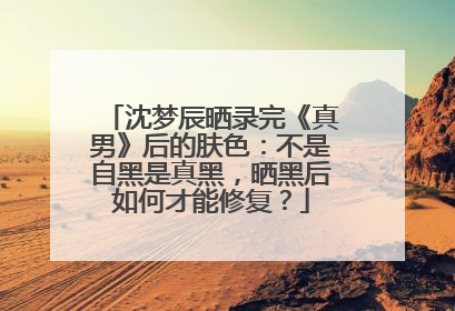 沈梦辰晒录完《真男》后的肤色:不是自黑是真黑,晒黑后如何才能修复?