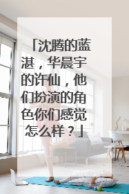 沈腾的蓝湛，华晨宇的许仙，他们扮演的角色你们感觉怎么样？