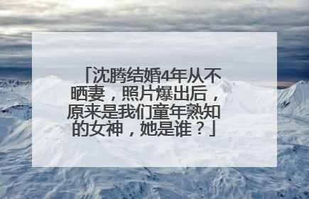 沈腾结婚4年从不晒妻，照片爆出后，原来是我们童年熟知的女神，她是谁？