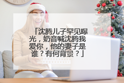 沈腾儿子罕见曝光，奶音喊沈腾我爱你，他的妻子是谁？有何背景？