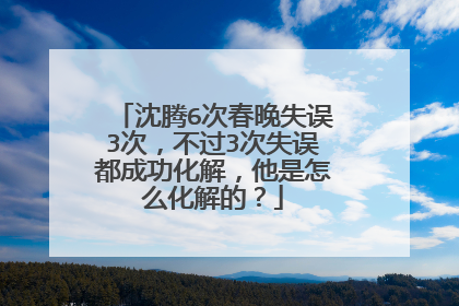 沈腾6次春晚失误3次,不过3次失误都成功化解,他是怎么化解的?