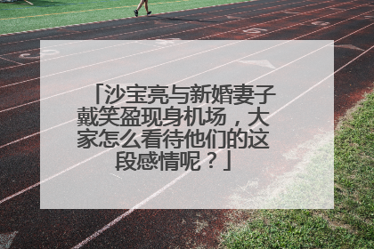 沙宝亮与新婚妻子戴笑盈现身机场,大家怎么看待他们的这段感情呢?