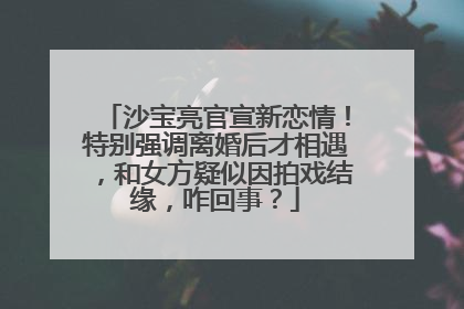 沙宝亮官宣新恋情！特别强调离婚后才相遇，和女方疑似因拍戏结缘，咋回事？