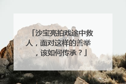 沙宝亮拍戏途中救人，面对这样的善举，该如何传承？