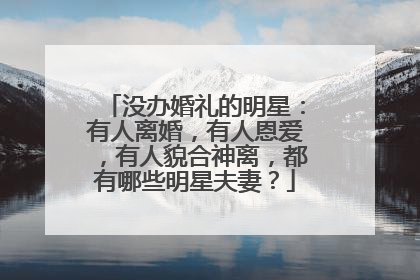 没办婚礼的明星:有人离婚,有人恩爱,有人貌合神离,都有哪些明星夫妻?