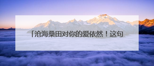 沧海桑田对你的爱依然!这句话是什么意思,一个女孩子对我说的,我又该怎么回答她?
