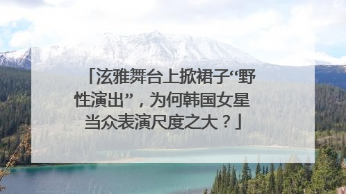 泫雅舞台上掀裙子“野性演出”,为何韩国女星当众表演尺度之大?