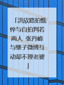 洪欣路拍憔悴与自拍判若两人 张丹峰与继子微博互动却不理老婆