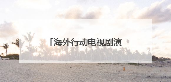 海外行动电视剧演员表 海外行动电视剧演员表简单介绍