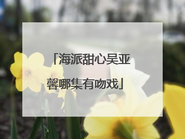 海派甜心吴亚馨哪集有吻戏