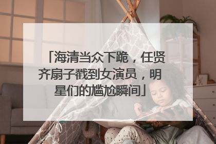 海清当众下跪，任贤齐扇子戳到女演员，明星们的尴尬瞬间