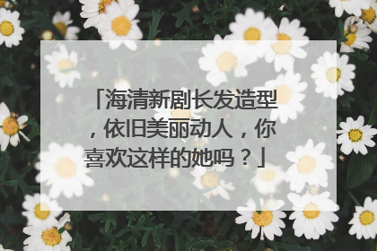 海清新剧长发造型,依旧美丽动人,你喜欢这样的她吗?