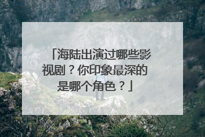 海陆出演过哪些影视剧?你印象最深的是哪个角色?