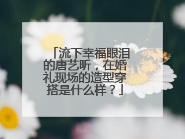 流下幸福眼泪的唐艺昕，在婚礼现场的造型穿搭是什么样？