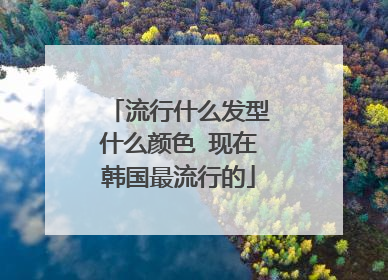 流行什么发型什么颜色 现在韩国最流行的