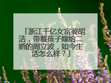 浙江千亿女富婆胡洁，带着孩子嫁给二婚的周立波，如今生活怎么样？