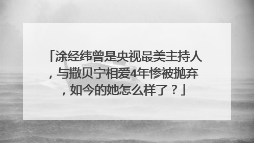 涂经纬曾是央视最美主持人，与撒贝宁相爱4年惨被抛弃，如今的她怎么样了？