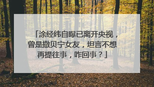 涂经纬自曝已离开央视，曾是撒贝宁女友，坦言不想再提往事，咋回事？