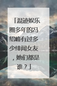 混迹娱乐圈多年的冯绍峰有过多少绯闻女友，她们都是谁？