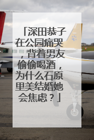 深田恭子在公园痛哭，背着男友偷偷喝酒，为什么石原里美结婚她会焦虑？